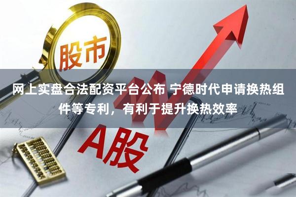 网上实盘合法配资平台公布 宁德时代申请换热组件等专利，有利于提升换热效率