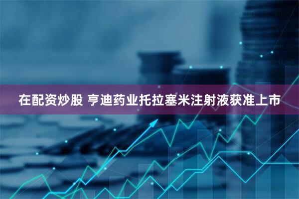 在配资炒股 亨迪药业托拉塞米注射液获准上市