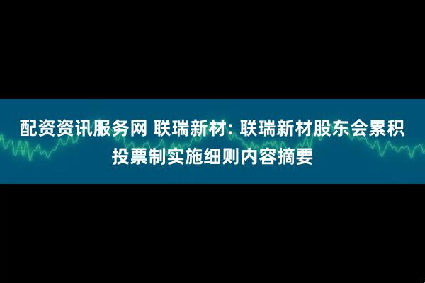 配资资讯服务网 联瑞新材: 联瑞新材股东会累积投票制实施细则内容摘要