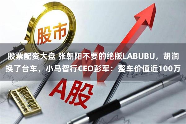 股票配资大盘 张朝阳不要的绝版LABUBU，胡润换了台车，小马智行CEO彭军：整车价值近100万