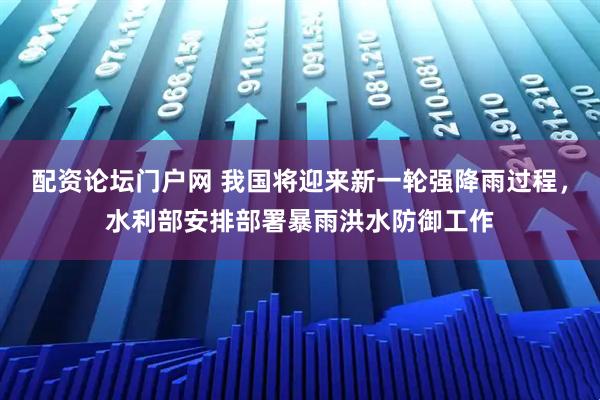 配资论坛门户网 我国将迎来新一轮强降雨过程，水利部安排部署暴雨洪水防御工作