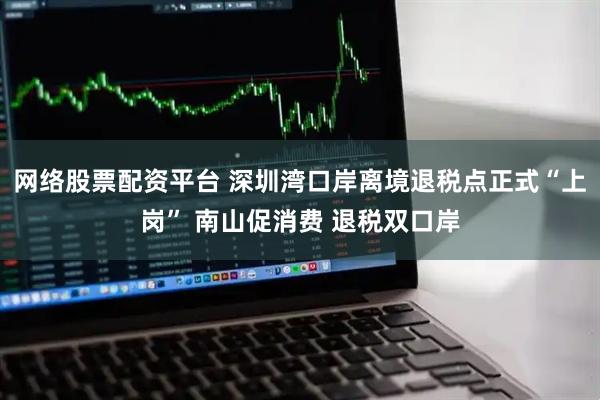 网络股票配资平台 深圳湾口岸离境退税点正式“上岗” 南山促消费 退税双口岸