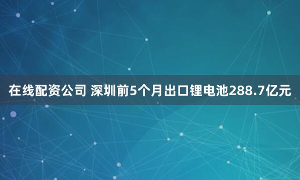 在线配资公司 深圳前5个月出口锂电池288.7亿元