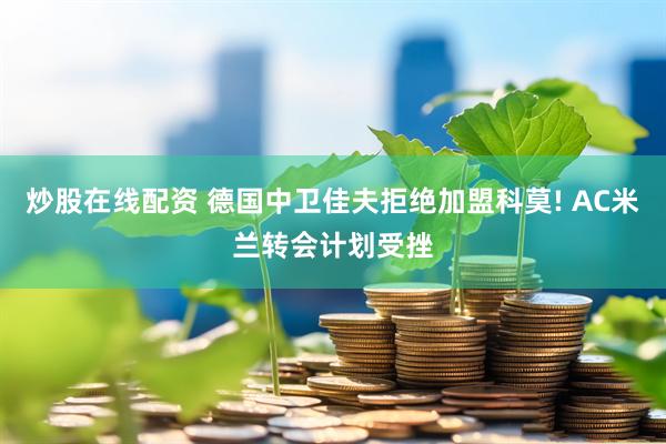 炒股在线配资 德国中卫佳夫拒绝加盟科莫! AC米兰转会计划受挫