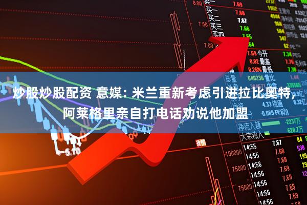 炒股炒股配资 意媒: 米兰重新考虑引进拉比奥特, 阿莱格里亲自打电话劝说他加盟