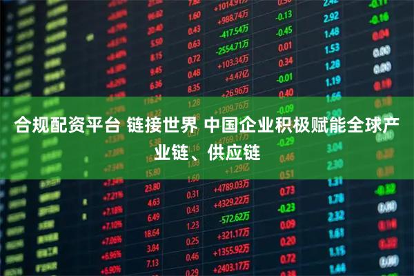 合规配资平台 链接世界 中国企业积极赋能全球产业链、供应链