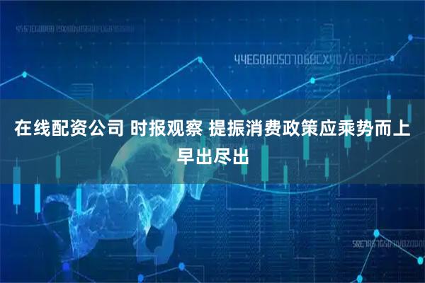 在线配资公司 时报观察 提振消费政策应乘势而上早出尽出