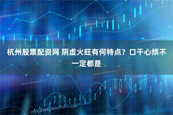 杭州股票配资网 阴虚火旺有何特点？口干心烦不一定都是
